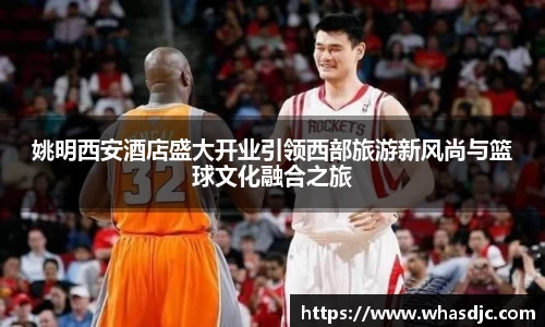 姚明西安酒店盛大开业引领西部旅游新风尚与篮球文化融合之旅